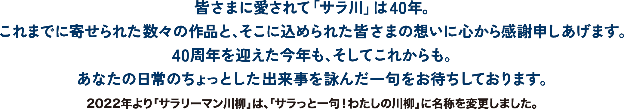 皆さまに愛されて「サラ川」は40年。これまで寄せられた数々の作品と、そこに込められた皆さまの想いに心から感謝申しあげます。	40周年を迎えた今年も、そしてこれからも。あなたの日常のちょっとした出来事を詠んだ一句をお待ちしております。※2022年より「サラリーマン川柳」は、「サラっと一句！わたしの川柳」に名称を変更しました。
