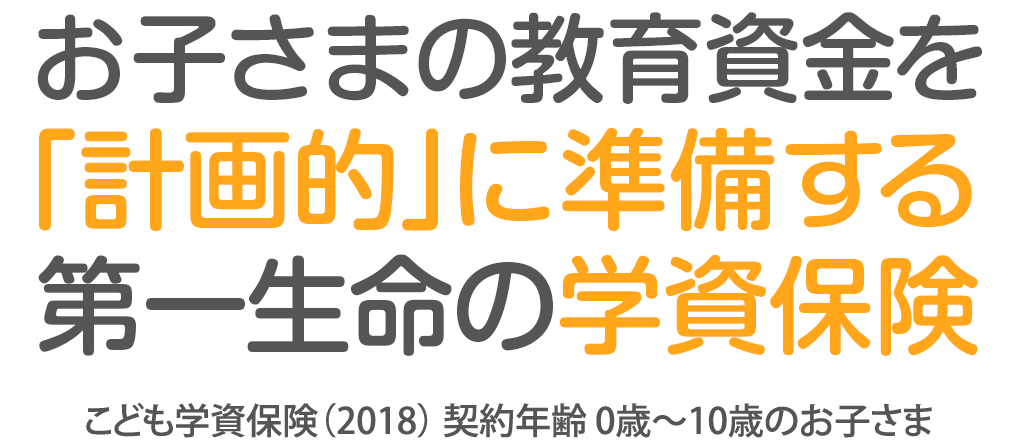 お子さまの教育資金を「計画的」に準備する第一生命の学資保険 こども学資保険（2018） 契約年齢 0歳～10歳のお子さま
