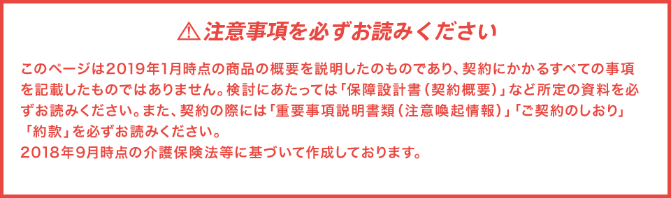 注意事項を必ずお読みくださいこのページは2019年1月時点の商品の概要を説明したものであり、契約にかかるすべての事項を記載したものではありません。検討にあたっては「保障設計書(契約概要)」など所定の資料を必ずお読みください。また、契約の際には「重要事項説明書類(注意喚起情報)」「ご契約のしおり」「約款」を必ずお読みください。2018年9月時点の介護保険法等に基づいて作成しております。