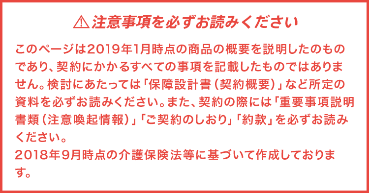 注意事項を必ずお読みくださいこのページは2019年1月時点の商品の概要を説明したものであり、契約にかかるすべての事項を記載したものではありません。検討にあたっては「保障設計書(契約概要)」など所定の資料を必ずお読みください。また、契約の際には「重要事項説明書類(注意喚起情報)」「ご契約のしおり」「約款」を必ずお読みください。2018年9月時点の介護保険法等に基づいて作成しております。