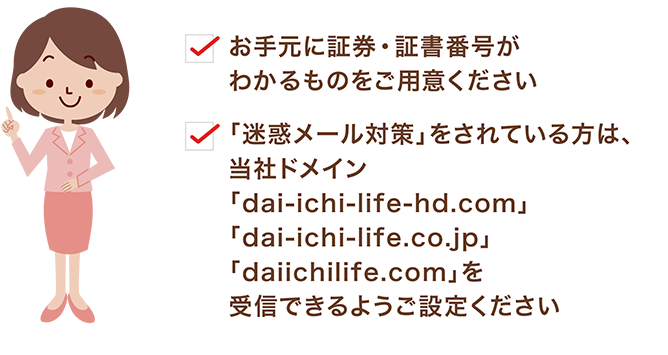 お手元に証券・証書番号がわかるものをご用意ください。「迷惑メール対策」をされている方は、当社ドメイン「dai-ichi-life-hd.com」「dai-ichi-life.co.jp」を受信できるようご設定ください