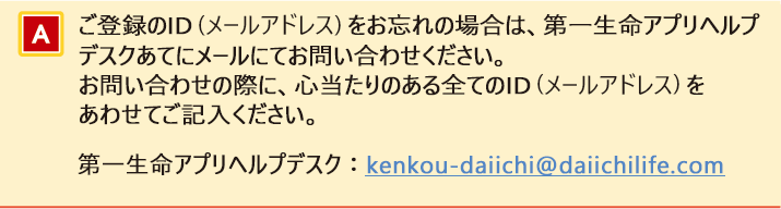 ご登録のID（メールアドレス）をお忘れの場合は、第一生命アプリヘルプデスクあてにメールにてお問い合わせください。お問い合わせの際に、心当たりのある全てのID（メールアドレス）をあわせてご記入ください。第一生命アプリヘルプデスク：kenkou-daiichi@daiichilife.com